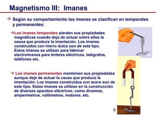 6
Magnetismo III: Imanes
 Según su comportamiento los imanes se clasifican en temporales
y permanentes:
Los imanes temporales pierden sus propiedades
magnéticas cuando deja de actuar sobre ellos la
causa que produce la imantación. Los imanes
construidos con hierro dulce son de este tipo.
Estos imanes se utilizan para fabricar
electroimanes para timbres eléctricos, telégrafos,
teléfonos etc.
 Los imanes permanentes mantienen sus propiedades
aunque deje de actuar la causa que produce la
imantación. Los imanes construidos con acero son de
este tipo. Estos imanes se utilizan en la construcción
de diversos aparatos eléctricos, como dinamos,
amperímetros, voltímetros, motores, etc.
 