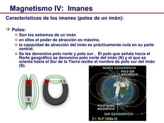 7
Magnetismo IV: Imanes
Características de los imanes (polos de un imán):
 Polos:
o Son los extremos de un imán
o en ellos el poder de atracción es máximo.
o la capacidad de atracción del imán es prácticamente nula en su parte
central.
o Se les denomina polo norte y polo sur . El polo que señala hacia el
Norte geográfico se denomina polo norte del imán (N) y el que se
orienta hacia el Sur de la Tierra recibe el nombre de polo sur del imán
(S).
 