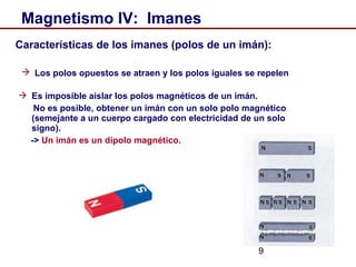 9
Magnetismo IV: Imanes
Características de los imanes (polos de un imán):
 Los polos opuestos se atraen y los polos iguales se repelen
 Es imposible aislar los polos magnéticos de un imán.
No es posible, obtener un imán con un solo polo magnético
(semejante a un cuerpo cargado con electricidad de un solo
signo).
-> Un imán es un dipolo magnético.
 