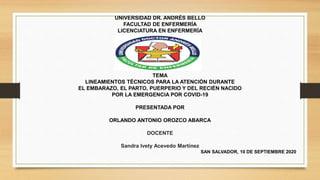 UNIVERSIDAD DR. ANDRÉS BELLO
FACULTAD DE ENFERMERÍA
LICENCIATURA EN ENFERMERÍA
TEMA
LINEAMIENTOS TÉCNICOS PARA LA ATENCIÓN DURANTE
EL EMBARAZO, EL PARTO, PUERPERIO Y DEL RECIÉN NACIDO
POR LA EMERGENCIA POR COVID-19
PRESENTADA POR
ORLANDO ANTONIO OROZCO ABARCA
DOCENTE
Sandra Ivety Acevedo Martínez
SAN SALVADOR, 10 DE SEPTIEMBRE 2020
 