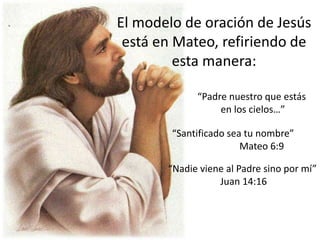 El modelo de oración de Jesús
está en Mateo, refiriendo de
esta manera:
“Padre nuestro que estás
en los cielos…”
“Santificado sea tu nombre”
Mateo 6:9
“Nadie viene al Padre sino por mí”
Juan 14:16
 