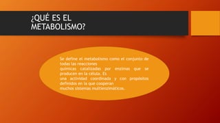 ¿QUÉ ES EL
METABOLISMO?
Se define el metabolismo como el conjunto de
todas las reacciones
químicas catalizadas por enzimas que se
producen en la célula. Es
una actividad coordinada y con propósitos
definidos en la que cooperan
muchos sistemas multienzimáticos.
 