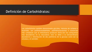 Definición de Carbohidratos:
Los carbohidratos también denominados glúcidos, hidratos de carbono o
sacáridos, son polihidroxialdehídos, polihidroxiacetonas o sustancias
más complejas que al hidrolizarse producen éstos.Son los compuestos
más abundantes en la naturaleza. Esto se debe a la extraordinaria
abundancia y distribución de dos polímeros de la glucosa como son la
celulosa y el almidón
 