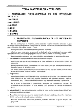 TEMA 6 MATERIALES METÁLICOS



                             TEMA MATERIALES METÁLICOS
1.- PROPIEDADES                         FÍSICO-MECÁNICAS        DE       LOS      MATERIALES
METÁLICOS
2.- ACEROS
3.- ALUMINIO
4.- COBRE
5.- ZINC
6.- PLOMO
7.- ESTAÑO

            1. PROPIEDADES FÍSICO-MECÁNICAS DE LOS MATERIALES
               METÁLICOS
       En este amplio grupo de materiales, vamos a abordar aquellos materiales ferrosos o no, que
se utilicen mayoritariamente en la construcción de edificios, citando por el orden de importancia el
Acero, Aluminio, Cobre, Zinc, Níquel y Plomo.
       Distinguimos entre metales estructurales y metales auxiliares.
      Al primer grupo pertenecen los aceros, la fundición gris o hierro colado y el hierro con algún
tipo de tratamiento. Al segundo grupo pertenecen el Cobre, el Plomo, el Aluminio y el Zinc.
       Las propiedades que hacen que estos materiales sean utilizados en la construcción, son:
1. Fusibilidad: Es la propiedad de pasar del estado sólido al líquido.
       Cuanto más bajo sea el punto de fusión de un metal, será más útil en la construcción, por su
       economía.
       El metal en estado líquido, deberá tener una cierta fluidez para que pueda penetrar bien por
       todos los huecos de la matriz-molde.
       Así mismo deberá tener una contracción volumétrica lo más pequeña posible, a fin de que al
       enfriarse no queden espacios vacíos o "rechupados".
2. Forjabilidad:
       La Forjabilidad es la capacidad para poder soportar en estado sólido y en caliente un metal,
       una variación de su forma por acciones mecánicas de golpeteo (martillos, prensas,
       laminadoras, etc.). Cuando un metal no admite la forja, se dice que es frágil o quebradizo.
       En el acero, la forjabilidad y maleabilidad, dependen del contenido en carbono. Se
       consideran aceros aptos para la forja, aquellos cuyo contenido en carbono es inferior al
       0'5%.
3. Maleabilidad: Es la propiedad de poder modificar la forma en frío (temperatura ambiente) por
   acciones mecánicas de golpeo.
4. Tenacidad: Viene expresada por la resistencia a la rotura a tracción que tienen los materiales
   debido a la fuerza de cohesión de sus moléculas.
       Mediante tratamientos mecánicos (martillado, trefilado, laminado) se puede mejorar esta
       propiedad.


Dpto. Ciencias Aplicadas y Tecnología                                        Página 1 de 20
 