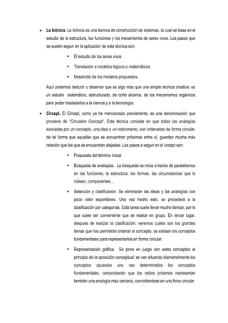 La biónica. La biónica es una técnica de construcción de sistemas, la cual se basa en el
estudio de la estructura, las funciones y los mecanismos de seres vivos. Los pasos que
se suelen seguir en la aplicación de esta técnica son:

                El estudio de los seres vivos

                Translación a modelos lógicos o matemáticos

                Desarrollo de los modelos propuestos.

Aquí podemos deducir u observar que es algo más que una simple técnica creativa: es
un estudio sistemático, estructurado, de corto alcance, de los mecanismos orgánicos
para poder trasladarlos a la ciencia y a la tecnología.

Circept. El Circept, como ya he mencionado previamente, es una denominación que
proviene de “Circulaire Concept”. Esta técnica consiste en que todas las analogías
evocadas por un concepto, una idea o un instrumento, son ordenadas de forma circular,
de tal forma que aquellas que se encuentran próximas entre sí, guardan mucha más
relación que las que se encuentran alejadas. Los pasos a seguir en el circept son:

                Propuesta del término inicial

                Búsqueda de analogías. La búsqueda se inicia a través de paralelismos
                 en las funciones, la estructura, las formas, las circunstancias que lo
                 rodean, componentes…

                Selección y clasificación. Se eliminarán las ideas y las analogías con
                 poco valor espontáneo. Una vez hecho esto, se procederá a la
                 clasificación por categorías. Esta tarea suele llevar mucho tiempo, por lo
                 que suele ser conveniente que se realice en grupo. En tercer lugar,
                 después de realizar la clasificación, veremos cuáles son los grandes
                 temas que nos permitirán ordenar el concepto; se extraen los conceptos
                 fundamentales para representarlos en forma circular.

                Representación gráfica. Se pone en juego con estos conceptos el
                 principio de la oposición conceptual: se van situando diametralmente los
                 conceptos     opuestos     una    vez    determinados    los   conceptos
                 fundamentales, comprobando que los radios próximos representan
                 también una analogía más cercana, convirtiéndose en una ficha circular
 