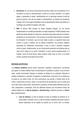 Heuridrama. Es una técnica encaminada ala solución creativa de los problemas. En el
        heuridrama se busca el descubrimiento a través de la acción dramática. Los sujetos
        juegan o representan un papel., identificándose con un personaje mientras el resto del
        grupo les observa. Una vez que acaban la representación, se analizan las situaciones
        surgidas. De la Torre sugería estrategias como la representación directa del problema, el
        monólogo o los cambios de papeles, entre otros.

        RED. El término RED procede de “Soñar Despierto Dirigido”. Es una técnica
        fundamentada en el modelo psicoanalítico, de origen terapéutico. El RED pretende sacar
        partido del estado alterado de conciencia o semisueño para poder potenciar la inventiva,
        penetrando en el subconsciente. Todo el grupo se acomoda hasta alcanzar la situación
        de entresueño. El animador, que es el que dirige la sesión, va sugiriendo ideas para
        conducir al grupo al objetivo que se plantea inicialmente. Las primeras imágenes
        propuestas son indiferentes, encaminadas a crear un clima o ambiente imaginario
        común al grupo. Posteriormente, se van introduciendo elementos del problema para qu
        cada cual lo integre en su sueño. Finalmente, el grupo retorna progresivamente a la
        realidad, nunca de forma brusca. Estas sesiones suelen durar en torno a los treinta
        minutos, pudiendo duras hasta las dos horas.



MÉTODOS ANTITÉTICOS

Los métodos antitéticos buscan romper, deconstruir, replantear y reestructurar. Las técnicas
que siguen un modelo antitético tratan de descomponer el problema en partes, el cual se tritura
hasta hacerlo irreconocible. Después, el problema se disfraza en su contenido, utilizando la
antítesis, la diferencia, la oposición, la negación o la deformación, entre otros. Es un método que
se apoya en una actitud crítica, con fines constructivos, que permite y transitar fuera de los
límites y restricciones comunes; utiliza la vía discontinua del pensamiento como el medio para
dar el salto hacia lo desconocido. Descompone y replantea, armando desde diferentes puntos de
vista, perspectivas o paradigmas. Entre las diferentes técnicas que encontramos dentro del
método antitético son: la lista de atributos, el Brainstorming o torbellino de ideas y el Check-
list o quebrantamiento.

            Lista de atributos. La lista de atributos se basa en trasladar los atributos de un
            propio objeto o situación a otra. La lista de atributos sensibiliza para poder captar la
            riqueza significativa de los objetos de acuerdo con su forma, color, su tamaño,
 