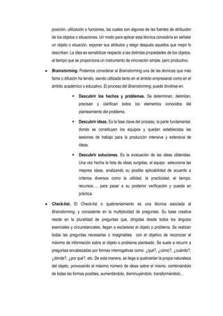 posición, utilización o funciones, las cuales son algunas de las fuentes de atribución
de los objetos o situaciones. Un modo para aplicar esta técnica consistiría en señalar
un objeto o situación, exponer sus atributos y elegir después aquellos que mejor lo
describan. La idea es sensibilizar respecto a las distintas propiedades de los objetos,
al tiempo que se proporciona un instrumento de innovación simple, pero productivo.

Brainstorming. Podemos considerar al Brainstorming una de las técnicas que más
fama o difusión ha tenido, siendo utilizada tanto en el ámbito empresarial como en el
ámbito académico o educativo. El proceso del Brainstorming, puede dividirse en:

               Descubrir los hechos y problemas. Se determinan, delimitan,
                precisan y clarifican todos los elementos conocidos del
                planteamiento del problema.

               Descubrir ideas. Es la fase clave del proceso, la parte fundamental,
                donde se constituyen los equipos y quedan establecidas las
                sesiones de trabajo para la produccón intensiva y extensiva de
                ideas.

               Descubrir soluciones. Es la evaluación de las ideas obtenidas.
                Una vez hecha la lista de ideas surgidas, el equipo selecciona las
                mejores ideas, analizando su posible aplicabilidad de acuerdo a
                criterios diversos como la utilidad, la practicidad, el tiempo,
                recursos…, para pasar a su posterior verificación y puesta en
                práctica.

Check-list. El Check-list o quebrantamiento es una técnica asociada al
Brainstorming, y consistente en la multiplicidad de preguntas. Su base creativa
reside en la pluralidad de preguntas que, dirigidas desde todos los ángulos
esenciales y circunstanciales, llegan a esclarecer el objeto o problema. Se realizan
todas las preguntas necesarias o imaginables con el objetivo de reconocer el
máximo de información sobre el objeto o problema planteado. Se suele a recurrir a
preguntas encabezadas por formas interrogativas como: ¿qué?, ¿cómo?, ¿cuándo?,
¿dónde?, ¿por qué?, etc. De esta manera, se llega a quebrantar la propia naturaleza
del objeto, provocando el máximo número de ideas sobre el mismo, combinándolo
de todas las formas posibles, aumentándolo, disminuyéndolo, transformándolo…
 