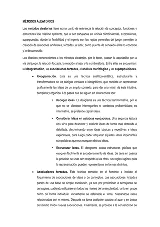 MÉTODOS ALEATORIOS

Los métodos aleatorios tiene como punto de referencia la relación de conceptos, funciones y
estructuras son relación aparente, que al ser trabajados en lúdicas combinatorias, exploratorias,
superpuestas, donde la flexibilidad y el ingenio son las reglas generales del juego, permiten la
creación de relaciones artificiales, forzadas, al azar, como puente de conexión entre lo conocido
y lo desconocido.

Las técnicas pertenecientes a los métodos aleatorios, por lo tanto, buscan la asociación por la
vía del juego, la relación forzada, la relación al azar y la combinatoria. Entre ellas se encuentran:
la ideogramación, las asociaciones forzadas, el análisis morfológico y las superposiciones.

            Ideogramación. Esta es una técnica analítico-sintética, estructurante y
            transformadora de los códigos verbales e ideográficos, que consiste en representar
            gráficamente las ideas de un amplio contexto, para dar una visión de éste intuitiva,
            completa y orgánica. Los pasos que se siguen en esta técnica son:

                            Recoger ideas. El ideograma es una técnica transformativa, por lo
                             que no se plantean interrogantes ni contextos problemáticos; es
                             informativa, se pretende captar ideas.

                            Considerar ideas en palabras evocadoras. Una segunda lectura
                             nos sirve para descubrir y analizar ideas de forma mas detenida o
                             detallada, discriminando entre ideas básicas y repetitivas e ideas
                             explicativas, para luego poder etiquetar aquellas ideas importantes
                             con palabras que nos evoquen dichas ideas.

                            Estructurar ideas. El ideograma busca estructuras gráficas que
                             evoquen fácilmente el encadenamiento de ideas. Se tiene en cuenta
                             la posición de unas con respecto a las otras, sin reglas lógicas para
                             la representación: pueden representarse en formas distintas.

            Asociaciones forzadas. Esta técnica consiste en el fomento e incluso el
            forzamiento de asociaciones de ideas o de conceptos. Las asociaciones forzadas
            parten de una base de simple asociación, ya sea por proximidad o semejanza de
            conceptos, pudiendo utilizarse en todos los niveles de la escolaridad, tanto en grupo
            como de forma individual. Inicialmente se establece el tema, buscándose ideas
            relacionadas con el mismo. Después se toma cualquier palabra al azar y se busca
            del mismo modo nuevas asociaciones. Finalmente, se procede a la construcción de
 
