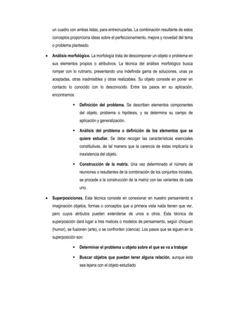 un cuadro con ambas listas, para entrecruzarlas. La combinación resultante de estos
conceptos proporciona ideas sobre el perfeccionamiento, mejora y novedad del tema
o problema planteado.

Análisis morfológico. La morfología trata de descomponer un objeto o problema en
sus elementos propios o atributivos. La técnica del análisis morfológico busca
romper con lo rutinario, presentando una indefinida gama de soluciones, unas ya
aceptadas, otras inadmisibles y otras realizables. Su objeto consiste en poner en
contacto lo conocido con lo desconocido. Entre los pasos en su aplicación,
encontramos:

               Definición del problema. Se describen elementos componentes
                del objeto, problema o hipótesis, y se determina su campo de
                aplicación y generalización.

               Análisis del problema o definición de los elementos que se
                quiere estudiar. Se debe recoger las características esenciales
                constitutivas, de tal manera que la carencia de éstas implicaría la
                inexistencia del objeto.

               Construcción de la matriz. Una vez determinado el número de
                reuniones o resultantes de la combinación de los conjuntos iniciales,
                se procede a la construcción de la matriz con las variantes de cada
                uno.

Superposiciones. Esta técnica consiste en conexionar en nuestro pensamiento e
imaginación objetos, formas o conceptos que a primera vista nada tienen que ver,
pero cuyos atributos pueden extenderse de unos a otros. Esta técnica de
superposición dará lugar a tres matices o modelos de pensamiento, según choquen
(humor), se fusionen (arte), o se confronten (ciencia). Los pasos que se siguen en la
superposición son:

               Determinar el problema u objeto sobre el que se va a trabajar

               Buscar objetos que puedan tener alguna relación, aunque ésta
                sea lejana con el objeto estudiado
 