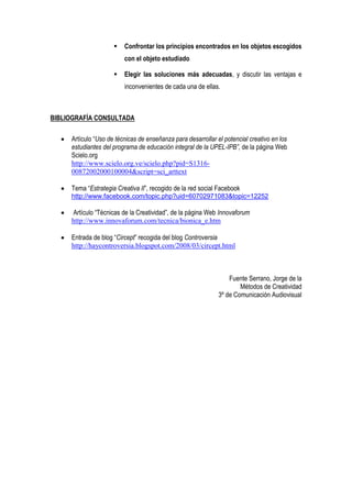    Confrontar los principios encontrados en los objetos escogidos
                         con el objeto estudiado

                        Elegir las soluciones más adecuadas, y discutir las ventajas e
                         inconvenientes de cada una de ellas.



BIBLIOGRAFÍA CONSULTADA

     Artículo “Uso de técnicas de enseñanza para desarrollar el potencial creativo en los
     estudiantes del programa de educación integral de la UPEL-IPB”, de la página Web
     Scielo.org
     http://www.scielo.org.ve/scielo.php?pid=S1316-
     00872002000100004&script=sci_arttext

     Tema “Estrategia Creativa II”, recogido de la red social Facebook
     http://www.facebook.com/topic.php?uid=60702971083&topic=12252

      Artículo “Técnicas de la Creatividad”, de la página Web Innovaforum
     http://www.innovaforum.com/tecnica/bionica_e.htm

     Entrada de blog “Circept” recogida del blog Controversia
     http://haycontroversia.blogspot.com/2008/03/circept.html



                                                                  Fuente Serrano, Jorge de la
                                                                      Métodos de Creatividad
                                                              3º de Comunicación Audiovisual
 
