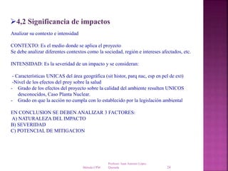 Profesor: Juan Antonio López
QuesadaMétodo CPM 24
4,2 Significancia de impactos
Analizar su contexto e intensidad
CONTEXTO: Es el medio donde se aplica el proyecto
Se debe analizar diferentes contextos como la sociedad, región e intereses afectados, etc.
INTENSIDAD: Es la severidad de un impacto y se consideran:
- Características UNICAS del área geográfica (sit histor, parq nac, esp en pel de ext)
-Nivel de los efectos del proy sobre la salud
- Grado de los efectos del proyecto sobre la calidad del ambiente resulten UNICOS
desconocidos, Caso Planta Nuclear.
- Grado en que la acción no cumpla con lo establecido por la legislación ambiental
EN CONCLUSION SE DEBEN ANALIZAR 3 FACTORES:
A) NATURALEZA DEL IMPACTO
B) SEVERIDAD
C) POTENCIAL DE MITIGACION
 