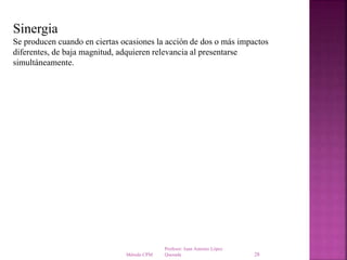 Profesor: Juan Antonio López
QuesadaMétodo CPM 28
Sinergia
Se producen cuando en ciertas ocasiones la acción de dos o más impactos
diferentes, de baja magnitud, adquieren relevancia al presentarse
simultáneamente.
 