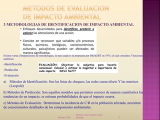 Profesor: Juan Antonio López
QuesadaMétodo CPM 5
3 METODOLOGIAS DE IDENTIFICACION DE IMPACTO AMBIENTAL
Existen varias comparaciones de metodologías, la mas usada es la propuesta por DICKERT en 1974, el cual considera 3 funciones
analíticas:
-Identificación
-Predicción
-Evaluación
a) Métodos de Identificación: Son las listas de chequeo, las redes causa-efecto Y las matrices
(Leopold)
b) Métodos de Predicción: Son aquellos modelos que permiten conocer de manera cuantitativa las
tendencias de un impacto, se estiman probabilidades de que el impacto ocurra.
c) Métodos de Evaluación: Determinan la incidencia de C/B en la población afectada, necesitan
de conocimientos detallados de los componentes ambientales.
 