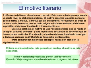 El motivo literario A diferencia del tema, el motivo es concreto. Esto quiere decir que representa un cierto nivel de elaboración básica. El motivo organiza la acción concreta que se narra; la mueve, la motiva (de ahí su nombre). Por ejemplo, el amor es un tema de la literatura, que ha dado origen a distintos motivos: el del amor imposible, el del amor idealizado o trascendente, etc. En otras palabras, el motivo es una “situación típica que se repite en una gran cantidad de obras” y que implica una secuencia de acciones que se dan en orden particular. Por ejemplo, el motivo del amor idealizado da origen a distintas acciones en  El Quijote de la Mancha , de Cervantes. Para comprender mejor este concepto, revisa con atención la siguiente nota: El tema es más abstracto, más general; en cambio, el motivo es más específico. Tema + acción (representada por un verbo) = motivo Ejemplo: Viaje + regresar = motivo del retorno o regreso del héroe. 
