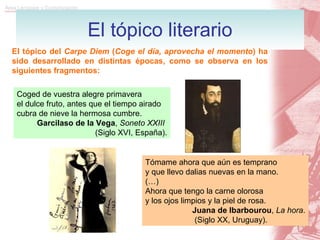 El tópico literario El tópico del  Carpe Diem  ( Coge el día, aprovecha el momento ) ha sido desarrollado en distintas épocas, como se observa en los siguientes fragmentos: Coged de vuestra alegre primavera el dulce fruto, antes que el tiempo airado cubra de nieve la hermosa cumbre. Garcilaso de la Vega ,  Soneto XXIII  (Siglo XVI, España). Tómame ahora que aún es temprano y que llevo dalias nuevas en la mano. (…)  Ahora que tengo la carne olorosa y los ojos limpios y la piel de rosa. Juana de Ibarbourou ,  La hora . (Siglo XX, Uruguay). 