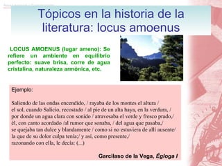 Tópicos en la historia de la literatura: locus amoenus LOCUS AMOENUS (lugar ameno): Se refiere un ambiente en equilibrio perfecto: suave brisa, corre de agua cristalina, naturaleza armónica, etc.   Ejemplo: Saliendo de las ondas encendido, / rayaba de los montes el altura / el sol, cuando Salicio, recostado / al pie de un alta haya, en la verdura, / por donde un agua clara con sonido / atravesaba el verde y fresco prado,/ él, con canto acordado /al rumor que sonaba, / del agua que pasaba,/ se quejaba tan dulce y blandamente / como si no estuviera de allí ausente/ la que de su dolor culpa tenía;/ y así, como presente,/ razonando con ella, le decía: (...)   Garcilaso de la Vega,  Égloga I 