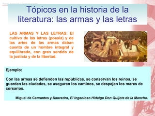 Tópicos en la historia de la literatura: las armas y las letras LAS ARMAS Y LAS LETRAS: El cultivo de las letras (poesía) y de las artes de las armas daban cuenta de un hombre integral y equilibrado, con gran sentido de la justicia y de la libertad. Ejemplo: C on las armas se defienden las repúblicas, se conservan los reinos, se guardan las ciudades, se aseguran los caminos, se despejan los mares de corsarios. Miguel de Cervantes y Saavedra,  El Ingenioso Hidalgo Don Quijote de la Mancha . 