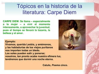 Tópicos en la historia de la literatura: Carpe Diem CARPE DIEM: Se llama – especialmente a la mujer – a vivir el momento intensamente, a aprovechar la juventud, pues el tiempo se llevará la lozanía, la belleza y el amor. Ejemplo: Vivamos, querida Lesbia, y amémonos, y las habladurías de los viejos puritanos nos importen todas un bledo. Los soles pueden salir y ponerse; nosotros, tan pronto acabe nuestra efímera luz, tendremos que dormir una noche eterna. Catulo,  Poema cinco .   