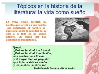Tópicos en la historia de la literatura: la vida como sueño LA VIDA COMO SUEÑO: Se plantea que la vida es una ilusión,  una apariencia. El hombre se cuestiona sobre la realidad de su vida o si todo es un simple engaño, un sueño del que acabaremos despertando. Ejemplo: ¿Qué es la vida? Un frenesí.  ¿Qué es la vida? Una ilusión, una sombra, una ficción, y el mayor bien es pequeño; que toda la vida es sueño, y los sueños, sueños son.   Calderón de la  Barca,La vida es sueño . 