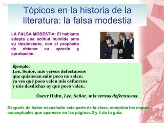 Tópicos en la historia de la literatura: la falsa modestia LA FALSA MODESTIA: El hablante adopta una actitud humilde ante su destinatario, con el propósito de obtener su aprecio y aprobación. Ejemplo: Lee, Señor, mis versos defectuosos que quisieran salir pero no salen:  ya ves qué poco valen mis esfuerzos y mis desdichas ay qué poco valen. Óscar Hahn,  Lee, Señor, mis versos defectuosos . Después de haber escuchado esta parte de la clase, completa los mapas conceptuales que aparecen en las páginas 3 y 4 de tu guía. 