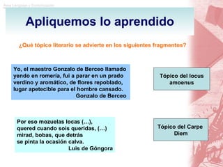 Apliquemos lo aprendido ¿Qué tópico literario se advierte en los siguientes fragmentos? Yo, el maestro Gonzalo de Berceo llamado yendo en romería, fui a parar en un prado verdino y aromático, de flores repoblado, lugar apetecible para el hombre cansado. Gonzalo de Berceo   Tópico del locus amoenus Por eso mozuelas locas (…), quered cuando sois queridas, (…) mirad, bobas, que detrás  se pinta la ocasión calva. Luis de Góngora Tópico del Carpe  Diem 