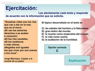 Ejercitación:   Lee atentamente cada texto y responde de acuerdo con la información que se solicita. “ Nuestras vidas son los ríos que van a dar en la mar, que es el morir; allí van los señoríos derechos a se acabar e consumir; allí los ríos caudales, allí los medianos e más chicos, allegados son iguales los que viven por sus manos e los ricos”. Jorge Manrique,  Coplas a la muerte de su padre. El tópico desarrollado en el texto es las edades del hombre y la Naturaleza. gran teatro del mundo. la muerte como emperatriz del mundo. la vida como sueño. la exaltación de la humildad. Opción correcta C Explicación 