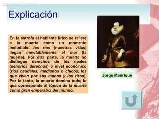 Explicación En la estrofa el hablante lírico se refiere a la muerte como un momento ineludible:  los ríos  (nuestras vidas) llegan  inevitablemente al mar  (la muerte). Por otra parte, la muerte no distingue derechos de los nobles ( señoríos derechos ) o nivel económico ( ríos caudales, medianos o chicos; los que viven por sus manos y los ricos ). Por lo tanto, la muerte domina todo; lo que corresponde al  tópico de la muerte como gran emperatriz del mundo .  Jorge Manrique 