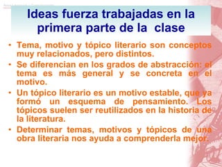 Ideas fuerza trabajadas en la primera parte de la  clase Tema, motivo y tópico literario son conceptos muy relacionados, pero distintos. Se diferencian en los grados de abstracción: el tema es más general y se concreta en el motivo. Un tópico literario es un motivo estable, que ya formó un esquema de pensamiento. Los tópicos suelen ser reutilizados en la historia de la literatura. Determinar temas, motivos y tópicos de una obra literaria nos ayuda a comprenderla mejor. 