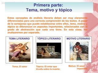 Primera parte:  Tema, motivo y tópico Estos conceptos de análisis literario deben ser muy claramente diferenciados para una correcta comprensión de los textos. A pesar de la semejanza que puede establecerse entre ellos,  tema ,  motivo  y  tópico  se diferencian en aspectos importantes, relacionados con el grado de abstracción que cada uno tiene. En esta clase, los analizaremos por separado. TEMA LITERARIO Tema: El amor TÓPICO LITERARIO Tópico: El amor que triunfa sobre la muerte. MOTIVO LITERARIO Motivo: El amor imposible. 