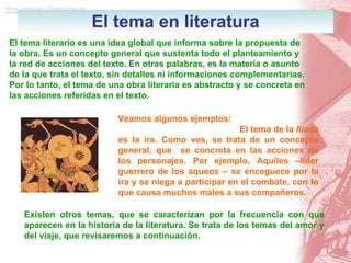 El tema en literatura El tema literario es una idea global que informa sobre la propuesta de la obra. Es un concepto general que sustenta todo el planteamiento y la red de acciones del texto. En otras palabras, es la materia o asunto de la que trata el texto, sin detalles ni informaciones complementarias. Por lo tanto, el tema de una obra literaria es abstracto y se concreta en las acciones referidas en el texto. Veamos algunos ejemplos: El tema de la  Ilíada  es la ira. Como ves, se trata de un concepto general, que  se concreta en las acciones de los personajes. Por ejemplo, Aquiles –líder guerrero de los aqueos – se enceguece por la ira y se niega a participar en el combate, con lo que causa muchos males a sus compañeros. Existen otros temas, que se caracterizan por la frecuencia con que aparecen en la historia de la literatura. Se trata de los temas del amor y del viaje, que revisaremos a continuación. 