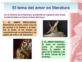 El tema del amor en literatura En la historia de la literatura occidental se registran dos líneas fundamentales en torno al tema del amor: 1. EL AMOR IDEALIZADO: Representa el amor como una vía de acceso a la belleza y al bien. Por lo tanto, el ser amado se caracteriza por su perfección y es objeto de culto y de adoración 2. EL AMOR SENSUAL: El amor se concibe como la atracción física, la pasión, el goce de la belleza y de la unión carnal de los amantes. 