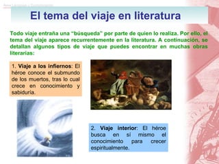 El tema del viaje en literatura Todo viaje entraña una “búsqueda” por parte de quien lo realiza. Por ello, el tema del viaje aparece recurrentemente en la literatura. A continuación, se detallan algunos tipos de viaje que puedes encontrar en muchas obras literarias: 1.  Viaje a los infiernos : El héroe conoce el submundo de los muertos, tras lo cual crece en conocimiento y sabiduría. 2.  Viaje interior : El héroe busca en sí mismo el conocimiento para crecer espiritualmente. 