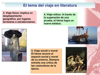 El tema del viaje en literatura 3. Viaje físico: Implica un desplazamiento geográfico, por lugares terrestres o extraterrestres. 4. Viaje mítico: A través de la superación de una prueba, el héroe logra un nuevo estatus. 5.   Viaje social o moral :  El héroe recorre el espacio social y moral de su entorno. Siempre entraña una crítica de las costumbres de la época. 