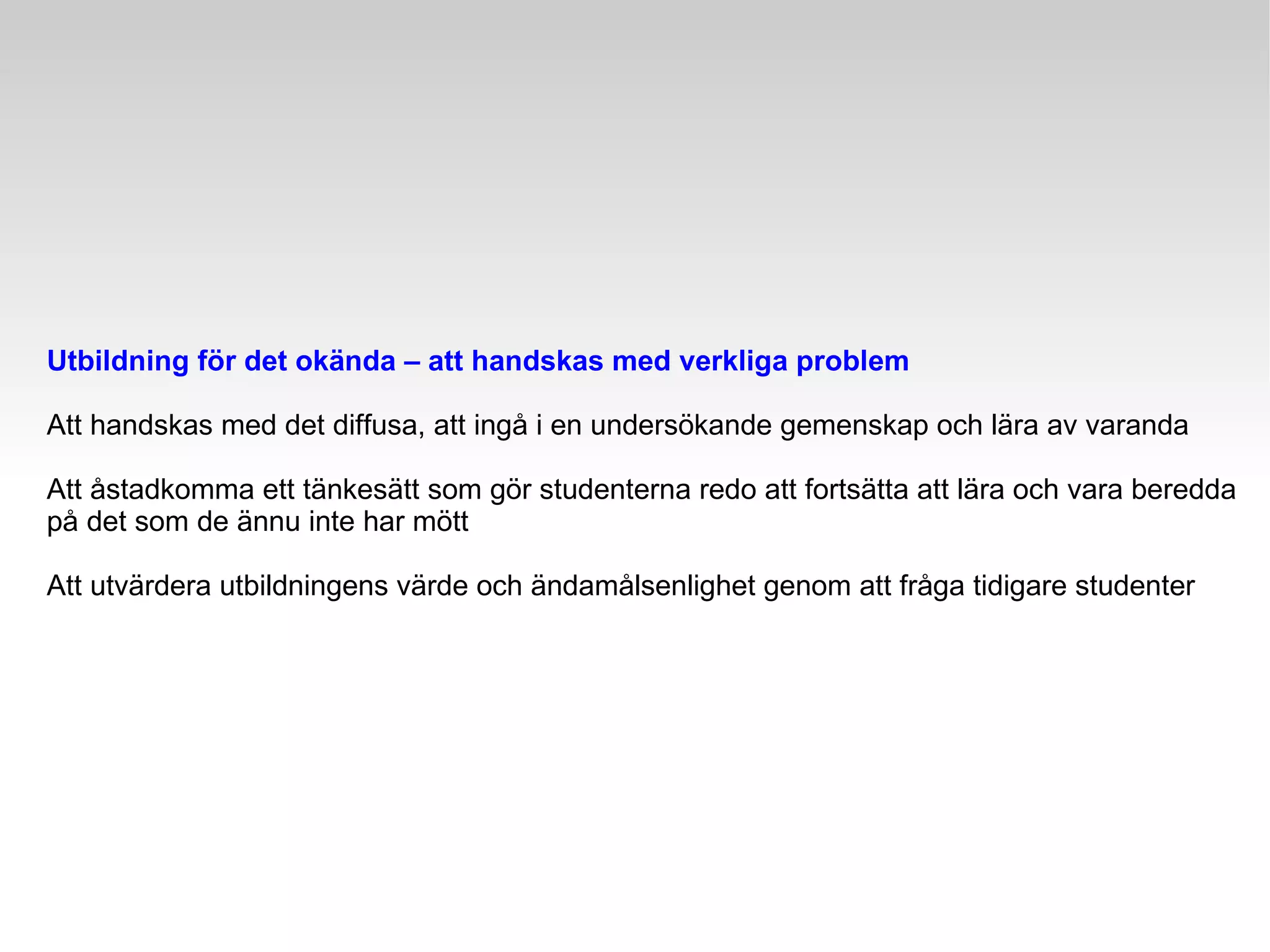 Utbildning för det okända – att handskas med verkliga problem Att handskas med det diffusa, att ingå i en undersökande gemenskap och lära av varanda Att åstadkomma ett tänkesätt som gör studenterna redo att fortsätta att lära och vara beredda på det som de ännu inte har mött Att utvärdera utbildningens värde och ändamålsenlighet genom att fråga tidigare studenter 
