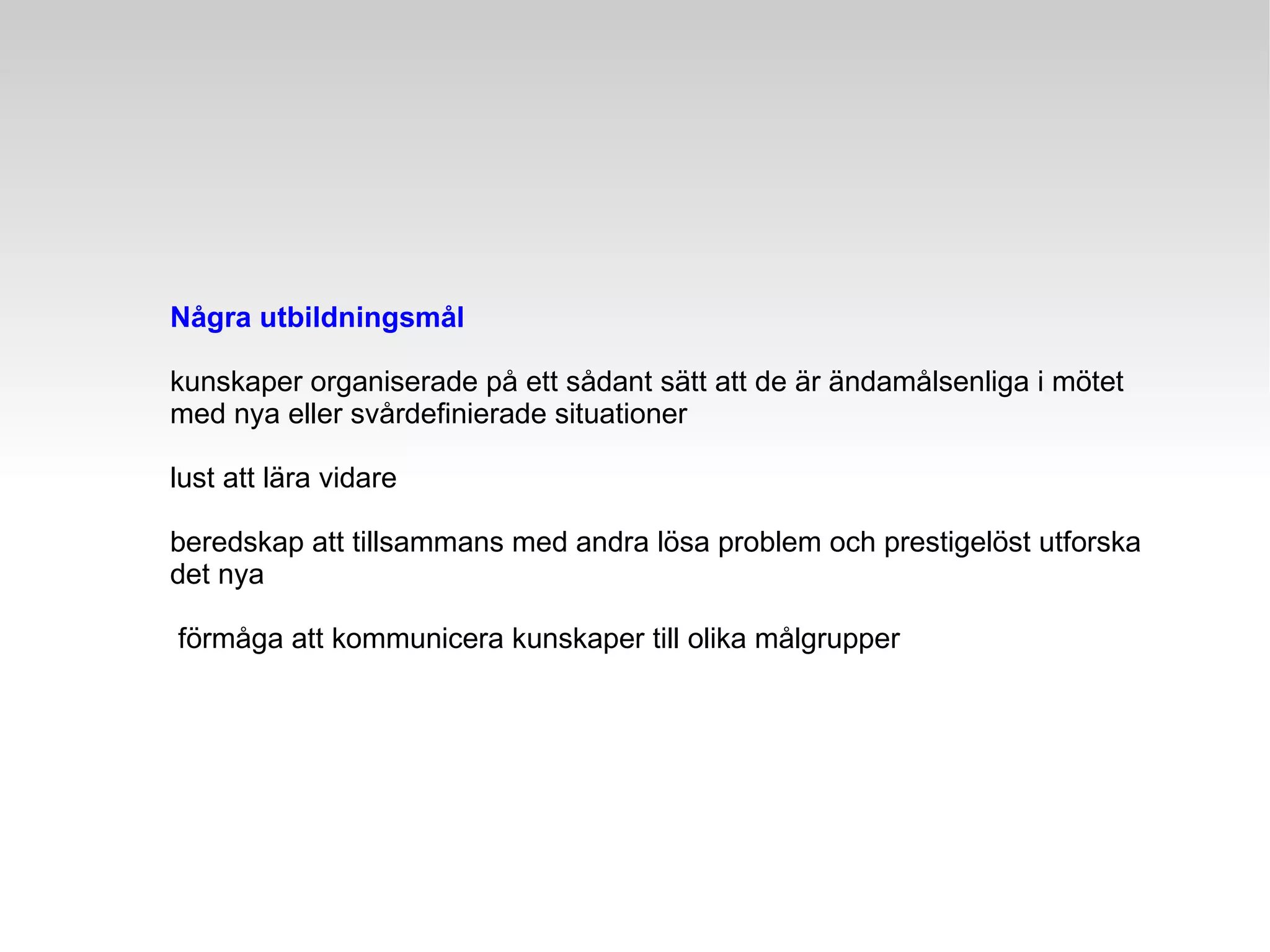 Några utbildningsmål kunskaper organiserade på ett sådant sätt att de är ändamålsenliga i mötet  med nya eller svårdefinierade situationer lust att lära vidare beredskap att tillsammans med andra lösa problem och prestigelöst utforska det nya förmåga att kommunicera kunskaper till olika målgrupper 