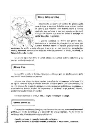  

                                     Género épico‐narrativo
                                                                               
                                      
                                     Actualmente  se  reserva  el  nombre  de  género  épico 
                                para  designar  a  las  obras  de  la  literatura  antigua,  escritas 
                                en  verso  y  que  versaban  sobre  hazañas  reales  o  ficticias 
                                realizadas  por  un  héroe  o  guerrero  popular,  en  torno  al 
                                cual  gira  la  historia.  Son  especies  épicas  la  epopeya,  el 
                                cantar de gesta y el romance. 
                                      
                                     El  género  narrativo  se  derivó  del  género  épico. 
                                Pertenecen  a  la  narrativa,  las  obras  escritas  en  prosa  que 
                                cuentan  historias  reales  o  ficticias  protagonizada  por 
personajes.  La  acción  se  desarrolla,  por  lo  general,    en  tres  momentos:  presentación, 
nudo  y  desenlace.  Dentro  de  las  especies  narrativas  tenemos:  la  novela,  el  cuento,  la 
fábula, la leyenda, el mito. 
     
    En  género  épico‐narrativo,  el  autor  adopta  una  aptitud  externa  (objetiva)  y  su 
postura puede ser imparcial.  
     

    Género lírico 
                                  
 
    Su  nombre  se  debe  a  la  lira,  instrumento  utilizado  por  los  poetas  griegos  para 
acompañar musicalmente sus poemas.  
     
    Integran este género las obras escritas, generalmente, en verso con un lenguaje rico 
en figuras literarias; aunque también aparecen textos en prosa, tales como Platero y yo 
de J. R. Jiménez. Se caracteriza porque el autor expresa sus sentimientos o emociones, 
sus estados de ánimos, a través de un portavoz: el “yo lírico” o “yo poético”. Es decir, 
predomina la subjetividad del escritor. 
     
    Son especies líricas: la copla, la oda, la elegía, el madrigal, la égloga. 
     

    Género dramático 
                                 
     
    Comprende este género el conjunto de obras escritas para ser representadas ante el 
público,  por  medio  del  diálogo  y  la  actuación  de  unos  personajes.  Por  lo  mismo  no 
existe narrador. El género dramático se dividen en: 
     
    Especies mayores: la tragedia, la comedia y el drama. 
    Especies menores: el auto sacramental, el misterio, el paso, la farsa, el sainete. 

 
 