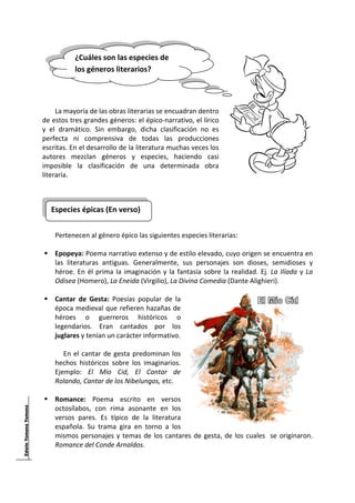 
            ¿Cuáles son las especies de 
 
            los géneros literarios? 
 
      
      
      
     La mayoría de las obras literarias se encuadran dentro 
de estos tres grandes géneros: el épico‐narrativo, el lírico 
y  el  dramático.  Sin  embargo,  dicha  clasificación  no  es 
perfecta  ni  comprensiva  de  todas  las  producciones 
escritas. En el desarrollo de la literatura muchas veces los 
autores  mezclan  géneros  y  especies,  haciendo  casi 
imposible  la  clasificación  de  una  determinada  obra 
literaria. 
      
      

    Especies épicas (En verso) 
                                      
      
     Pertenecen al género épico las siguientes especies literarias: 
 
     Epopeya: Poema narrativo extenso y de estilo elevado, cuyo origen se encuentra en 
     las  literaturas  antiguas.  Generalmente,  sus  personajes  son  dioses,  semidioses  y 
     héroe.  En  él  prima  la  imaginación  y  la  fantasía  sobre  la  realidad.  Ej.  La  Ilíada  y  La 
     Odisea (Homero), La Eneida (Virgilio), La Divina Comedia (Dante Alighieri). 
              
     Cantar  de  Gesta:  Poesías  popular  de  la 
     época medieval que refieren hazañas de 
     héroes  o  guerreros  históricos  o 
     legendarios.  Eran  cantados  por  los 
     juglares y tenían un carácter informativo.  
         
        En  el  cantar  de  gesta  predominan  los 
     hechos  históricos  sobre  los  imaginarios. 
     Ejemplo:  El  Mío  Cid,  El  Cantar  de 
     Rolando, Cantar de los Nibelungos, etc. 
 
     Romance:  Poema  escrito  en  versos 
     octosílabos,  con  rima  asonante  en  los 
     versos  pares.  Es  típico  de  la  literatura 
     española.  Su  trama  gira  en  torno  a  los 
     mismos  personajes  y  temas  de  los  cantares  de  gesta,  de  los  cuales    se  originaron. 
     Romance del Conde Arnaldos. 



 
 