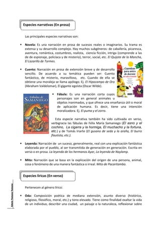 Especies narrativas (En prosa)
                                             
      
     Las principales especies narrativas son: 
      
     Novela:  Es  una  narración  en  prosa  de  sucesos  reales  o  imaginarios.  Su  trama  es 
     extensa y su desarrollo complejo. Hay muchos subgéneros: de caballería, picaresca, 
     aventura, romántica, costumbres, realista,  ciencia ficción, intriga (comprende a las 
     de de espionaje, policíaca y de misterio), terror, social, etc. El Quijote de la Mancha, 
     El Lazarillo de Tormes. 
      
     Cuento:  Narración  en  prosa  de  extensión  breve  y  de  desarrollo 
     sencillo.  De  acuerdo  a  su  temática  pueden  ser:  Cuento 
     fantástico,  de  misterio,  maravilloso,    etc.  Cuando  de  ella  se 
     obtiene una moraleja se llama apólogo. Ej. El Hipocampo de Oro 
     (Abraham Valdelomar), El gigante egoísta (Oscar Wilde). 
 
                              Fábula:  Es  una  narración  corta  cuyos 
                              personajes  son  en  general  animales  u 
                              objetos inanimados, y que ofrece una enseñanza útil o moral 
                              de  aplicación  humana.  Es  decir,  tiene  una  intención 
                              moralizadora. Ej. El puma y el zorro. 
                           
                             Esta  especie  narrativa  también  ha  sido  cultivada  en  verso, 
                          verbigracia  las  fábulas  de  Félix  María  Samaniego  (El asno y el
                          cochino, La cigarra y la hormiga, El muchacho y la fortuna,
                          etc.)  y  de  Tomás  Iriarte  (El  gusano  de  seda  y  la  araña,  El  burro 
                          flautista, etc.). 
 
     Leyenda: Narración de  un suceso, generalmente, real con una explicación fantástica 
     elaborada por el pueblo, al ser transmitida de generación en generación. Escrita en 
     verso o en prosa. La leyenda de los hermanos Ayar, La leyenda de Naylamp. 
 
     Mito:  Narración  que  se  basa  en  la  explicación  del  origen  de  una  persona,  animal, 
     cosa o fenómeno de una manera fantástica o irreal. Mito de Pacaritambo. 
 

    Especies líricas (En verso) 
                                               
 
     Pertenecen al género lírico: 
      
     Oda:  Composición  poética  de  mediana  extensión,  asunto  diverso  (histórico, 
     religioso, filosófico, moral, etc.) y tono elevado. Tiene como finalidad exaltar la vida 
     de un individuo, describir una ciudad,  un paisaje o la naturaleza, reflexionar sobre 


 
 