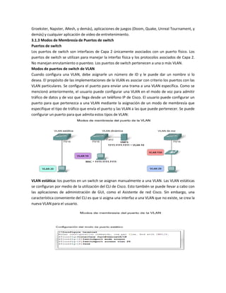 Groekster, Napster, iMesh, y demás), aplicaciones de juegos (Doom, Quake, Unreal Tournament, y
demás) y cualquier aplicación de video de entretenimiento.
3.1.3 Modos de Membresía de Puertos de switch
Puertos de switch
Los puertos de switch son interfaces de Capa 2 únicamente asociados con un puerto físico. Los
puertos de switch se utilizan para manejar la interfaz física y los protocolos asociados de Capa 2.
No manejan enrutamiento o puenteo. Los puertos de switch pertenecen a una o más VLAN.
Modos de puertos de switch de VLAN
Cuando configura una VLAN, debe asignarle un número de ID y le puede dar un nombre si lo
desea. El propósito de las implementaciones de la VLAN es asociar con criterio los puertos con las
VLAN particulares. Se configura el puerto para enviar una trama a una VLAN específica. Como se
mencionó anteriormente, el usuario puede configurar una VLAN en el modo de voz para admitir
tráfico de datos y de voz que llega desde un teléfono IP de Cisco. El usuario puede configurar un
puerto para que pertenezca a una VLAN mediante la asignación de un modo de membresía que
especifique el tipo de tráfico que envía el puerto y las VLAN a las que puede pertenecer. Se puede
configurar un puerto para que admita estos tipos de VLAN:
VLAN estática: los puertos en un switch se asignan manualmente a una VLAN. Las VLAN estáticas
se configuran por medio de la utilización del CLI de Cisco. Esto también se puede llevar a cabo con
las aplicaciones de administración de GUI, como el Asistente de red Cisco. Sin embargo, una
característica conveniente del CLI es que si asigna una interfaz a una VLAN que no existe, se crea la
nueva VLAN para el usuario.
 