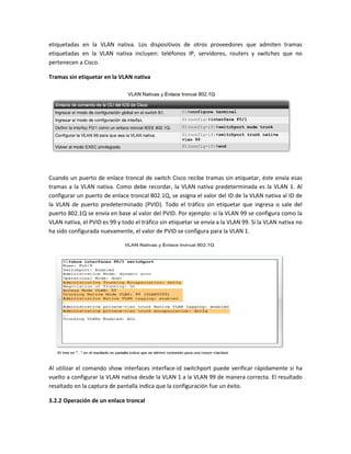 etiquetadas en la VLAN nativa. Los dispositivos de otros proveedores que admiten tramas
etiquetadas en la VLAN nativa incluyen: teléfonos IP, servidores, routers y switches que no
pertenecen a Cisco.
Tramas sin etiquetar en la VLAN nativa
Cuando un puerto de enlace troncal de switch Cisco recibe tramas sin etiquetar, éste envía esas
tramas a la VLAN nativa. Como debe recordar, la VLAN nativa predeterminada es la VLAN 1. Al
configurar un puerto de enlace troncal 802.1Q, se asigna el valor del ID de la VLAN nativa al ID de
la VLAN de puerto predeterminado (PVID). Todo el tráfico sin etiquetar que ingresa o sale del
puerto 802.1Q se envía en base al valor del PVID. Por ejemplo: si la VLAN 99 se configura como la
VLAN nativa, el PVID es 99 y todo el tráfico sin etiquetar se envía a la VLAN 99. Si la VLAN nativa no
ha sido configurada nuevamente, el valor de PVID se configura para la VLAN 1.
Al utilizar el comando show interfaces interface-id switchport puede verificar rápidamente si ha
vuelto a configurar la VLAN nativa desde la VLAN 1 a la VLAN 99 de manera correcta. El resultado
resaltado en la captura de pantalla indica que la configuración fue un éxito.
3.2.2 Operación de un enlace troncal
 