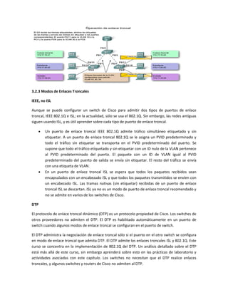 3.2.3 Modos de Enlaces Troncales
IEEE, no ISL
Aunque se puede configurar un switch de Cisco para admitir dos tipos de puertos de enlace
troncal, IEEE 802.1Q e ISL; en la actualidad, sólo se usa el 802.1Q. Sin embargo, las redes antiguas
siguen usando ISL, y es útil aprender sobre cada tipo de puerto de enlace troncal.
 Un puerto de enlace troncal IEEE 802.1Q admite tráfico simultáneo etiquetado y sin
etiquetar. A un puerto de enlace troncal 802.1Q se le asigna un PVID predeterminado y
todo el tráfico sin etiquetar se transporta en el PVID predeterminado del puerto. Se
supone que todo el tráfico etiquetado y sin etiquetar con un ID nulo de la VLAN pertenece
al PVID predeterminado del puerto. El paquete con un ID de VLAN igual al PVID
predeterminado del puerto de salida se envía sin etiquetar. El resto del tráfico se envía
con una etiqueta de VLAN.
 En un puerto de enlace troncal ISL se espera que todos los paquetes recibidos sean
encapsulados con un encabezado ISL y que todos los paquetes transmitidos se envíen con
un encabezado ISL. Las tramas nativas (sin etiquetar) recibidas de un puerto de enlace
troncal ISL se descartan. ISL ya no es un modo de puerto de enlace troncal recomendado y
no se admite en varios de los switches de Cisco.
DTP
El protocolo de enlace troncal dinámico (DTP) es un protocolo propiedad de Cisco. Los switches de
otros proveedores no admiten el DTP. El DTP es habilitado automáticamente en un puerto de
switch cuando algunos modos de enlace troncal se configuran en el puerto de switch.
El DTP administra la negociación de enlace troncal sólo si el puerto en el otro switch se configura
en modo de enlace troncal que admita DTP. El DTP admite los enlaces troncales ISL y 802.1Q. Este
curso se concentra en la implementación de 802.1Q del DTP. Un análisis detallado sobre el DTP
está más allá de este curso, sin embargo aprenderá sobre esto en las prácticas de laboratorio y
actividades asociadas con este capítulo. Los switches no necesitan que el DTP realice enlaces
troncales, y algunos switches y routers de Cisco no admiten al DTP.
 