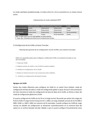 en modo switchport predeterminado, el enlace entre S1 y S3 se convertiría en un enlace troncal
activo.
3.3 Configuración de las VLANs y Enlaces Troncales
Agregue una VLAN
Existen dos modos diferentes para configurar las VLAN en un switch Cisco Catalyst: modo de
configuración de base de datos y modo de configuración global. A pesar de que la documentación
de Cisco menciona el modo de configuración de base de datos de la VLAN, se elimina a favor del
modo de configuración global de la VLAN.
El usuario configurará las VLAN con los ID en el rango normal. Recuerde que existen dos rangos de
ID de la VLAN. El rango normal incluye los ID 1 a 1001 y el rango ampliado consiste de los ID 1006 a
4094. VLAN 1 y 1002 a 1005 son números de ID reservados. Cuando configura las VLAN de rango
normal, los detalles de configuración se almacenan automáticamente en la memoria flash del
switch en un archivo llamado vlan.dat. Debido a que el usuario configura frecuentemente otros
 