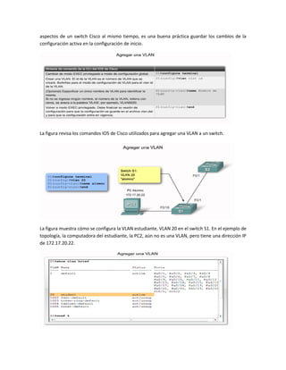 aspectos de un switch Cisco al mismo tiempo, es una buena práctica guardar los cambios de la
configuración activa en la configuración de inicio.
La figura revisa los comandos IOS de Cisco utilizados para agregar una VLAN a un switch.
La figura muestra cómo se configura la VLAN estudiante, VLAN 20 en el switch S1. En el ejemplo de
topología, la computadora del estudiante, la PC2, aún no es una VLAN, pero tiene una dirección IP
de 172.17.20.22.
 