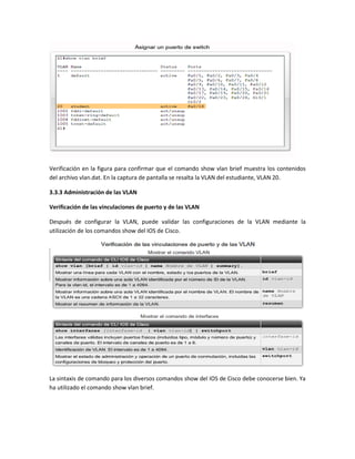 Verificación en la figura para confirmar que el comando show vlan brief muestra los contenidos
del archivo vlan.dat. En la captura de pantalla se resalta la VLAN del estudiante, VLAN 20.
3.3.3 Administración de las VLAN
Verificación de las vinculaciones de puerto y de las VLAN
Después de configurar la VLAN, puede validar las configuraciones de la VLAN mediante la
utilización de los comandos show del IOS de Cisco.
La sintaxis de comando para los diversos comandos show del IOS de Cisco debe conocerse bien. Ya
ha utilizado el comando show vlan brief.
 