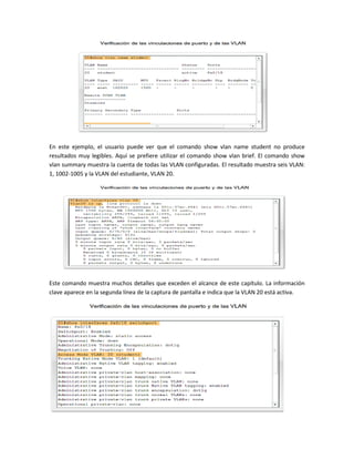 En este ejemplo, el usuario puede ver que el comando show vlan name student no produce
resultados muy legibles. Aquí se prefiere utilizar el comando show vlan brief. El comando show
vlan summary muestra la cuenta de todas las VLAN configuradas. El resultado muestra seis VLAN:
1, 1002-1005 y la VLAN del estudiante, VLAN 20.
Este comando muestra muchos detalles que exceden el alcance de este capítulo. La información
clave aparece en la segunda línea de la captura de pantalla e indica que la VLAN 20 está activa.
 