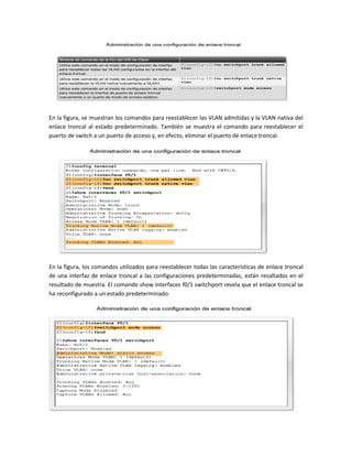 En la figura, se muestran los comandos para reestablecer las VLAN admitidas y la VLAN nativa del
enlace troncal al estado predeterminado. También se muestra el comando para reestablecer el
puerto de switch a un puerto de acceso y, en efecto, eliminar el puerto de enlace troncal.
En la figura, los comandos utilizados para reestablecer todas las características de enlace troncal
de una interfaz de enlace troncal a las configuraciones predeterminadas, están resaltados en el
resultado de muestra. El comando show interfaces f0/1 switchport revela que el enlace troncal se
ha reconfigurado a un estado predeterminado.
 