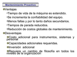 Mantenimiento Proactivo Ventajas Tiempo de vida de la máquina es extendido. Se incrementa la confiabilidad del equipo. Menos fallas y por lo tanto daños secundarios. Tiempos de parada reducidos. Reducción de costos globales de mantenimiento. Desventajas Costo adicional para instrumentos, sistemas y personal Capacidades adicionales requeridas. Inversión  adicional Requiere un cambio de filosofía en todos los niveles de la organización 