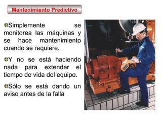 Simplemente se monitorea las máquinas y se hace mantenimiento cuando se requiere. Y no se está haciendo nada para extender el tiempo de vida del equipo. Sólo se está dando un aviso antes de la falla Mantenimiento Predictivo 