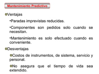Ventajas Paradas imprevistas reducidas. Componentes son pedidos solo cuando se necesitan. Mantenimiento es solo efectuado cuando es conveniente. Desventajas Costos de instrumentos, de sistema, servicio y personal. No asegura que el tiempo de vida sea extendido. Mantenimiento Predictivo 