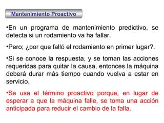 En un programa de mantenimiento predictivo, se detecta si un rodamiento va ha fallar. Pero; ¿por que falló el rodamiento en primer lugar?.  Si se conoce la respuesta, y se toman las acciones requeridas para quitar la causa, entonces la máquina deberá durar más tiempo cuando vuelva a estar en servicio. Se usa el término proactivo porque, en lugar de esperar a que la máquina falle, se toma una acción anticipada para reducir el cambio de la falla.  Mantenimiento Proactivo 
